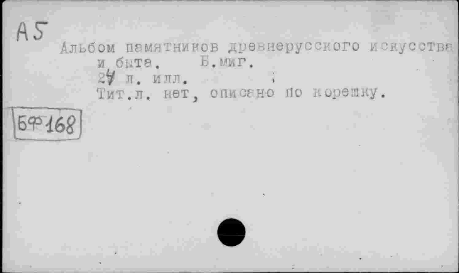 ﻿ÄS’
Альбом памятников древнерусского искусства и бите. Б.миг.
2^ л. илл.	>
Тит.л. нет, описано По корешку.
БтТб?